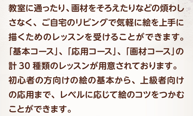 教室に通ったり、画材をそろえたりなどの煩わしさなく、ご自宅のリビングで気軽に絵を上手に描くためのレッスンを受けることができます。「基本コース」、「応用コース」、「画材コース」の計30種類のレッスンが用意されております。初心者の方向けの絵の基本から、上級者向けの応用まで、レベルに応じて絵のコツをつかむことができます。
