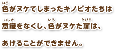 色がヌケてしまったキノピオたちは意識をなくし、色がヌケた扉は、あけることができません。
