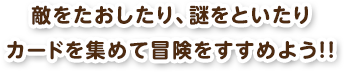 敵をたおしたり、謎をといたりカードを集めて冒険をすすめよう！！