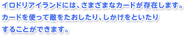 イロドリアイランドには、さまざまなカードが存在します。カードを使って敵をたおしたり、しかけをといたりすることができます。