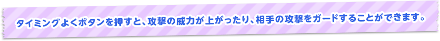 タイミングよくボタンを押すと、攻撃の威力が上がったり、相手の攻撃をガードすることができます。