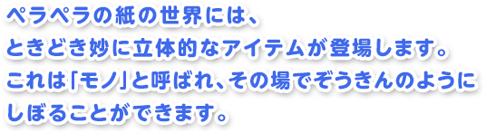 ペラペラの紙の世界には、ときどき妙に立体的なアイテムが登場します。これは「モノ」と呼ばれ、その場でぞうきんのようにしぼることができます。