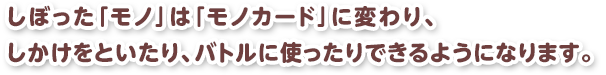しぼった「モノ」は「モノカード」に変わり、しかけをといたり、バトルに使ったりできるようになります。