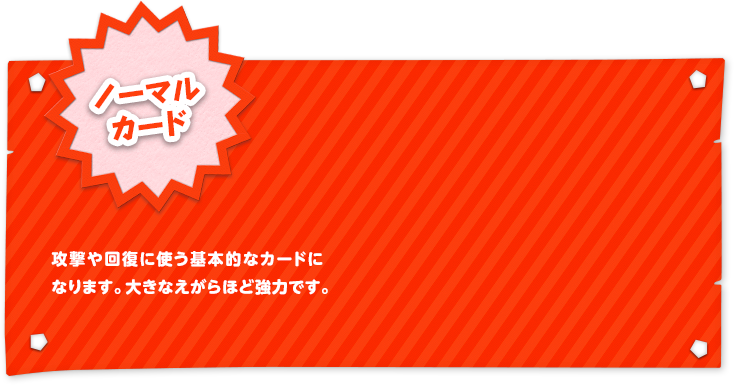 ノーマルカード 攻撃や回復に使う基本的なカードになります。大きなえがらほど強力です。