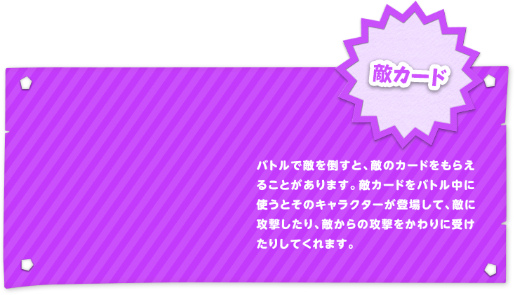 敵カード バトルで敵を倒すと、敵のカードをもらえることがあります。敵カードをバトル中に使うとそのキャラクターが登場して、敵に攻撃したり、敵からの攻撃をかわりに受けたりしてくれます。