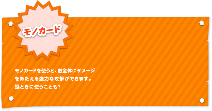 モノカード モノカードを使うと、敵全体にダメージをあたえる強力な攻撃ができます。謎ときに使うことも？