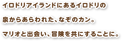 イロドリアイランドにあるイロドリの泉からあらわれた、なぞのカン。マリオと出会い、冒険を共にすることに。