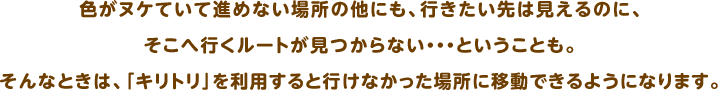 色がヌケていて進めない場所の他にも、行きたい先は見えるのに、そこへ行くルートが見つからない・・・ということも。そんなときは、「キリトリ」を利用すると行けなかった場所に移動できるようになります。