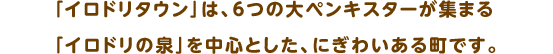 「イロドリタウン」は、６つの大ペンキスターが集まる「イロドリの泉」を中心とした、にぎわいある町です。