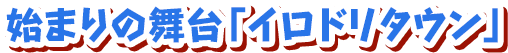 始まりの舞台「イロドリタウン」