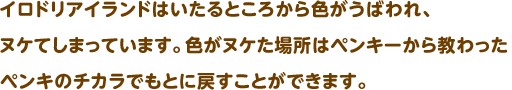 イロドリアイランドはいたるところから色がうばわれ、ヌケてしまっています。色がヌケた場所はペンキーから教わったペンキのチカラでもとに戻すことができます。