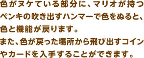 色がヌケている部分に、マリオが持つペンキの吹き出すハンマーで色をぬると、色と機能が戻ります。また、色が戻った場所から飛び出すコインやカードを入手することができます。