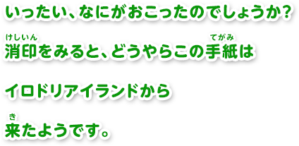 いったい、なにがおこったのでしょうか？消印をみると、どうやらこの手紙はイロドリアイランドから来たようです。