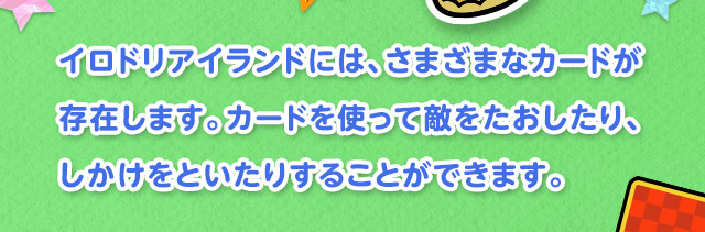 イロドリアイランドには、さまざまなカードが存在します。カードを使って敵をたおしたり、しかけをといたりすることができます。
