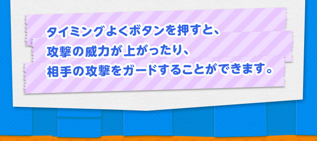 タイミングよくボタンを押すと、攻撃の威力が上がったり、相手の攻撃をガードすることができます。