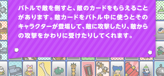 バトルで敵を倒すと、敵のカードをもらえることがあります。敵カードをバトル中に使うとそのキャラクターが登場して、敵に攻撃したり、敵からの攻撃をかわりに受けたりしてくれます。