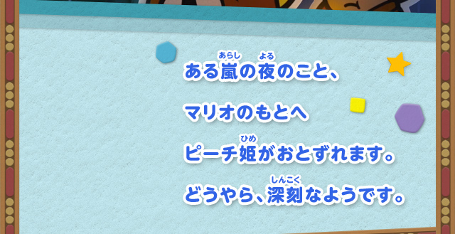 ある嵐の夜のこと、マリオのもとへピーチ姫がおとずれます。どうやら、深刻なようです。
