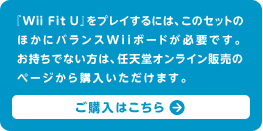 『Wii Fit U』をプレイするには、このセットのほかにバランスWiiボードが必要です。お持ちでない方は、任天堂オンライン販売のページから購入いただけます。