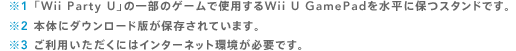 ※1 「Wii Party U」の一部のゲームで使用するWii U GamePadを水平に保つスタンドです。
※2 本体にダウンロード版が保存されています。※3 ご利用いただくにはインターネット環境が必要です。