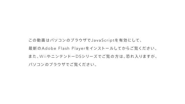 ���̓���̓p�\�R���̃u���E�U��JavaScript��L���ɂ��āA�ŐV��Adobe Flash Player���C���X�g�[�����Ă��炲�����������B�܂��A�j���e���h�[DS�V���[�Y�ł����̕��́A�������܂����A�p�\�R���̃u���E�U�ł������������B
