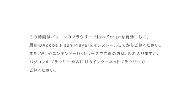この動画はパソコンのブラウザでJavaScriptを有効にして、最新のAdobe Flash Playerをインストールしてからご覧ください。また、WiiやニンテンドーDSシリーズでご覧の方は、恐れ入りますが、パソコンのブラウザーやWii Uのインターネットブラウザーでご覧ください。