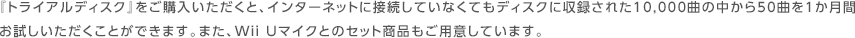 �w�g���C�A���f�B�X�N�x�����w�����������ƁA�C���^�[�l�b�g�ɐڑ����Ă��Ȃ��Ă��f�B�X�N�Ɏ��^���ꂽ10,000�Ȃ̒�����50�Ȃ�1�����Ԃ����������������Ƃ��ł��܂��B�܂��AWii U�}�C�N�Ƃ̃Z�b�g���i�����p�ӂ��Ă��܂��B
