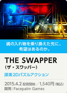 魂の入れ物を乗り換えた先に、希望はあるのか。THE SWAPPER（ザ・スワッパー）探索2Dパズルアクション 2015.4.2 配信開始 ／1,512円（税込）開発：Facepalm Games