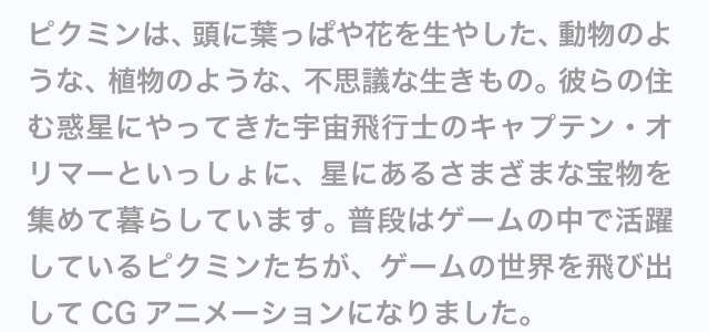 �s�N�~���́A���ɗt���ς�Ԃ𐶂₵���A�����̂悤�ȁA�A���̂悤�ȁA�s�v�c�Ȑ������́B �ނ�̏Z�ޘf���ɂ���Ă����F����s�m�̃L���v�e���E�I���}�[�Ƃ�������ɁA���ɂ��邳�܂��܂ȕ󕨂��W�߂ĕ�炵�Ă��܂��B ���i�̓Q�[���̒��Ŋ��􂵂Ă���s�N�~���������A�Q�[���̐��E���яo����CG�A�j���[�V�����ɂȂ�܂����B