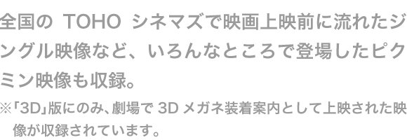 全国のTOHOシネマズで映画上映前に流れたジングル映像など、いろんなところで登場したピクミン映像も収録。※「3D」版にのみ、劇場で3Dメガネ装着案内として上映された映像が収録されています。