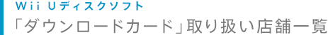 Wii Uディスクソフト「ダウンロードカード」取り扱い店舗一覧