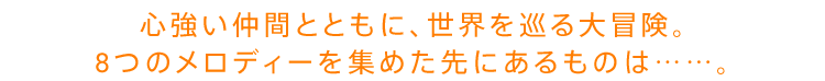 心強い仲間とともに、世界を巡る大冒険。8つのメロディーを集めた先にあるものは……。