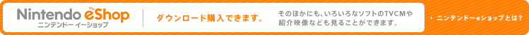 Nintendo eShop ニンテンドーeショップ：ダウンロード購入できます。 そのほかにも、いろいろなソフトのTVCMや紹介映像なども見ることができます。