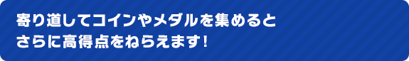 寄り道してコインやメダルを集めるとさらに高得点をねらえます！