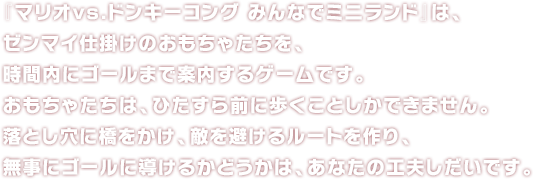 『マリオvs.ドンキーコング みんなでミニランド』は、ゼンマイ仕掛けのおもちゃたちを、時間内にゴールまで案内するゲームです。おもちゃたちは、ひたすら前に歩くことしかできません。落とし穴に橋をかけ、敵を避けるルートを作り、無事にゴールに導けるかどうかは、あなたの工夫しだいです。