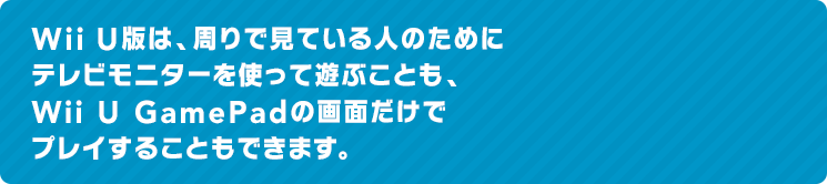 Wii U版は、周りで見ている人のためにテレビモニターを使って遊ぶことも、Wii U GamePadの画面だけでプレイすることもできます。