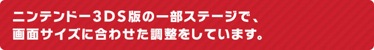 ニンテンドー3DS版の一部ステージで、画面サイズに合わせた調整をしています。