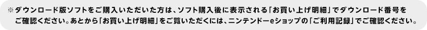 ※ダウンロード版ソフトをご購入いただいた方は、ソフト購入後に表示される「お買い上げ明細」でダウンロード番号をご確認ください。あとから「お買い上げ明細」をご覧いただくには、ニンテンドーeショップの「ご利用記録」でご確認ください。