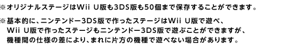 ※オリジナルステージはWii U版も3DS版も50個まで保存することができます。※基本的に、ニンテンドー3DS版で作ったステージはWii U版で遊べ、Wii U版で作ったステージもニンテンドー3DS版で遊ぶことができますが、機種間の仕様の差により、まれに片方の機種で遊べない場合があります。