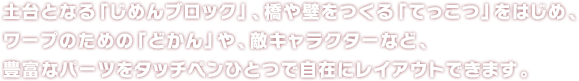 土台となる「じめんブロック」、橋や壁をつくる「てっこつ」をはじめ、ワープのための「どかん」や、敵キャラクターなど、豊富なパーツをタッチペンひとつで自在にレイアウトできます。