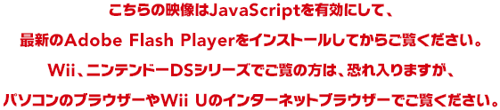 こちらの映像はJavaScriptを有効にして、最新のAdobe Flash Playerをインストールしてからご覧ください。Wii、ニンテンドーDSシリーズでご覧の方は、恐れ入りますが、パソコンのブラウザーやWii Uのインターネットブラウザーでご覧ください。