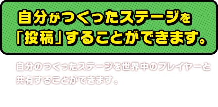 自分がつくったステージを「投稿」することができます。自分のつくったステージを世界中のプレイヤーと共有することができます。※インターネットに接続する必要があります。※Wii U版でも3DS版でも同じことができます。