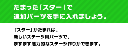 たまった「スター」で追加パーツを手に入れましょう。「スター」がたまれば、新しいステージ用パーツで、ますます魅力的なステージ作りができます。