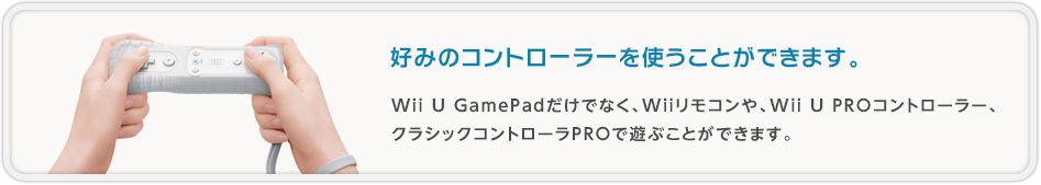 好みのコントローラを使うことができます。 Wii U GamePadだけでなく、Wiiリモコンや、Wii U PROコントローラー、クラシックコントローラPROで遊ぶことができます。