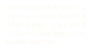 Nintendo Switch・Wii Uの「ニンテンドーeショップ」から『ブレス オブ ザ ワイルド』を検索し、『ブレス オブ ザ ワイルド』ページ内の「追加コンテンツ」からお買い求めください。