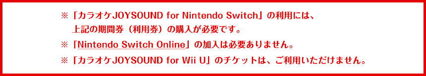 ※「カラオケJOYSOUND for Nintendo Switch」の利用には、上記の期間券（利用券）の購入が必要です。※「Nintendo Switch Online」の加入は必要ありません。 ※「カラオケJOYSOUND for Wii U」の期間券（利用券）は、ご利用いただけません。